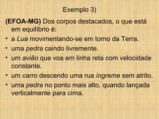 Exemplo 3)
(EFOA-MG) Dos corpos destacados, o que está
  em equilíbrio é:
• a Lua movimentando-se em torno da Terra.
• uma pedra caindo livremente.
• um avião que voa em linha reta com velocidade
  constante.
• um carro descendo uma rua íngreme sem atrito.
• uma pedra no ponto mais alto, quando lançada
  verticalmente para cima.
 