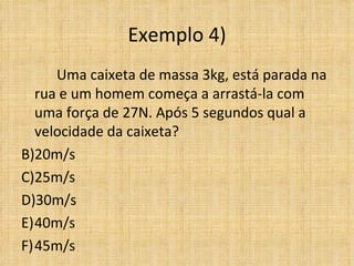 Exemplo 4)
     Uma caixeta de massa 3kg, está parada na
  rua e um homem começa a arrastá-la com
  uma força de 27N. Após 5 segundos qual a
  velocidade da caixeta?
B)20m/s
C)25m/s
D)30m/s
E)40m/s
F)45m/s
 