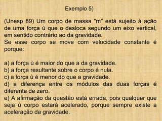 Exemplo 5)

(Unesp 89) Um corpo de massa "m" está sujeito à ação
de uma força ù que o desloca segundo um eixo vertical,
em sentido contrário ao da gravidade.
Se esse corpo se move com velocidade constante é
porque:

a) a força ù é maior do que a da gravidade.
b) a força resultante sobre o corpo é nula.
c) a força ù é menor do que a gravidade.
d) a diferença entre os módulos das duas forças é
diferente de zero.
e) A afirmação da questão está errada, pois qualquer que
seja ù corpo estará acelerado, porque sempre existe a
aceleração da gravidade.
 