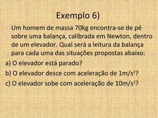 Exemplo 6)
   Um homem de massa 70kg encontra-se de pé
   sobre uma balança, calibrada em Newton, dentro
   de um elevador. Qual será a leitura da balança
   para cada uma das situações propostas abaixo:
a) O elevador está parado?
b) O elevador desce com aceleração de 1m/s2?
c) O elevador sobe com aceleração de 10m/s2?
 