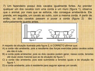 7) Um fazendeiro possui dois cavalos igualmente fortes. Ao prender
qualquer um dos cavalos com uma corda a um muro (figura 1), observa
que o animal, por mais que se esforce, não consegue arrebentá-la. Ele
prende, em seguida, um cavalo ao outro, com a mesma corda. A partir de
então, os dois cavalos passam a puxar a corda (figura 2)           tão
esforçadamente quanto antes.




A respeito da situação ilustrada pela figura 2, é CORRETO afirmar que:
A) a corda não arrebenta, pois a resultante das forças exercidas pelos cavalos sobre
    ela não é nula.
B) a corda pode arrebentar, pois os dois cavalos podem gerar, nessa corda, tensões
    até duas vezes maiores que as da situação da figura 1.
C) a corda não arrebenta, pois está submetida a tensões iguais a da situação da
    figura 1.
D) a corda arrebenta, pois é resistente para segurar apenas um cavalo.
 
