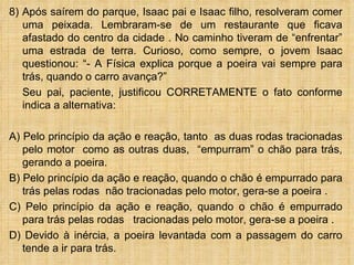 8) Após saírem do parque, Isaac pai e Isaac filho, resolveram comer
   uma peixada. Lembraram-se de um restaurante que ficava
   afastado do centro da cidade . No caminho tiveram de “enfrentar”
   uma estrada de terra. Curioso, como sempre, o jovem Isaac
   questionou: “- A Física explica porque a poeira vai sempre para
   trás, quando o carro avança?”
   Seu pai, paciente, justificou CORRETAMENTE o fato conforme
   indica a alternativa:

A) Pelo princípio da ação e reação, tanto as duas rodas tracionadas
   pelo motor como as outras duas, “empurram” o chão para trás,
   gerando a poeira.
B) Pelo princípio da ação e reação, quando o chão é empurrado para
   trás pelas rodas não tracionadas pelo motor, gera-se a poeira .
C) Pelo princípio da ação e reação, quando o chão é empurrado
   para trás pelas rodas tracionadas pelo motor, gera-se a poeira .
D) Devido à inércia, a poeira levantada com a passagem do carro
   tende a ir para trás.
 