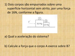 1) Dois corpos são empurrados sobre uma
  superfície horizontal sem atrito, por uma força
  de 16N, conforme a figura.




a) Qual a aceleração do sistema?  
 
b) Calcule a força que o corpo A exerce sobre B?
 
