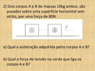 2) Dois corpos A e B de massas 10kg ambos, são
  puxados sobre uma superfície horizontal sem
  atrito, por uma força de 80N.




a) Qual a aceleração adquirida pelos corpos A e B?

b) Qual a força de tensão na corda que liga os
  corpos A e B?
 