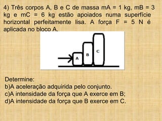4) Três corpos A, B e C de massa mA = 1 kg, mB = 3
kg e mC = 6 kg estão apoiados numa superfície
horizontal perfeitamente lisa. A força F = 5 N é
aplicada no bloco A.




Determine:
b)A aceleração adquirida pelo conjunto.
c)A intensidade da força que A exerce em B;
d)A intensidade da força que B exerce em C.
 