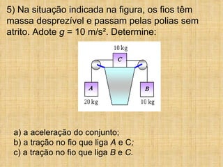 5) Na situação indicada na figura, os fios têm
massa desprezível e passam pelas polias sem
atrito. Adote g = 10 m/s². Determine:




 a) a aceleração do conjunto;
 b) a tração no fio que liga A e C;
 c) a tração no fio que liga B e C.
 