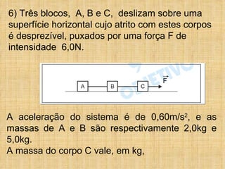 6) Três blocos, A, B e C, deslizam sobre uma
superfície horizontal cujo atrito com estes corpos
é desprezível, puxados por uma força F de
intensidade 6,0N.




A aceleração do sistema é de 0,60m/s2, e as
massas de A e B são respectivamente 2,0kg e
5,0kg.
A massa do corpo C vale, em kg,
 