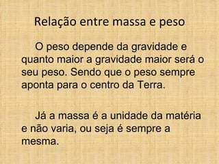 Relação entre massa e peso
  O peso depende da gravidade e
quanto maior a gravidade maior será o
seu peso. Sendo que o peso sempre
aponta para o centro da Terra.

   Já a massa é a unidade da matéria
e não varia, ou seja é sempre a
mesma.
 