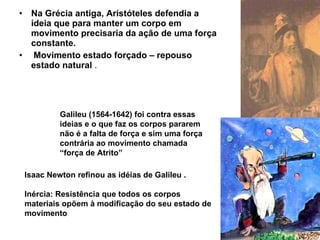 Na Grécia antiga, Aristóteles defendia a ideia que para manter um corpo em movimento precisaria da ação de uma força constante. Movimento estado forçado – repouso estado natural  . Galileu (1564-1642) foi contra essas ideias e o que faz os corpos pararem não é a falta de força e sim uma força contrária ao movimento chamada  “ força de Atrito”   Isaac Newton refinou as idéias de Galileu . Inércia: Resistência que todos os corpos materiais opõem à modificação do seu estado de movimento   