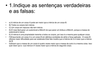 1.Indique as sentenças verdadeiras e as falsas: a) A inércia de um corpo A pode ser maior que a inércia de um corpo B. B) Todos os corpos tem inércia. C) Um corpo em repouso não tem inércia. D) É mais fácil parar um automóvel a 80km/h do que parar um ônibus a 80km/h, porque a massa do automóvel é menor. E) A inércia é uma propriedade inerente a todos os corpos, por isso é a mesma para qualquer corpo. F)Empurrando um corpo A e um corpo B em idêntica condições de atrito e força aplicada . O corpo B oferece maior dificuldade para ser acelerado.Este fato mostra que a Inércia de A é maior que a inércia de B. G)Dizem que a massa de um corpo é quatro vezes maior que a massa de outro é a mesma coisa. Isso quer dizer que a  sua inércia é 4 vezes maior que a inércia do segundo corpo. 