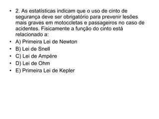 2. As estatísticas indicam que o uso de cinto de segurança deve ser obrigatório para prevenir lesões mais graves em motoccletas e passageiros no caso de acidentes. Fisicamente a função do cinto está relacionado a: A) Primeira Lei de Newton B) Lei de Snell C) Lei de Ampére D) Lei de Ohm E) Primeira Lei de Kepler 