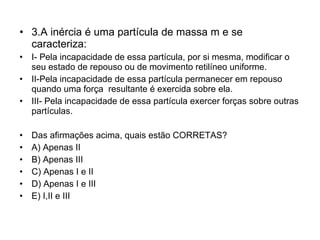 3.A inércia é uma partícula de massa m e se caracteriza: I- Pela incapacidade de essa partícula, por si mesma, modificar o seu estado de repouso ou de movimento retilíneo uniforme. II-Pela incapacidade de essa partícula permanecer em repouso quando uma força  resultante é exercida sobre ela. III- Pela incapacidade de essa partícula exercer forças sobre outras partículas. Das afirmações acima, quais estão CORRETAS? A) Apenas II B) Apenas III C) Apenas I e II D) Apenas I e III E) I,II e III 