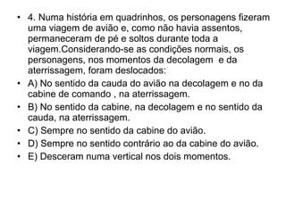 4. Numa história em quadrinhos, os personagens fizeram uma viagem de avião e, como não havia assentos, permaneceram de pé e soltos durante toda a viagem.Considerando-se as condições normais, os personagens, nos momentos da decolagem  e da aterrissagem, foram deslocados: A) No sentido da cauda do avião na decolagem e no da cabine de comando , na aterrissagem. B) No sentido da cabine, na decolagem e no sentido da cauda, na aterrissagem. C) Sempre no sentido da cabine do avião. D) Sempre no sentido contrário ao da cabine do avião. E) Desceram numa vertical nos dois momentos. 