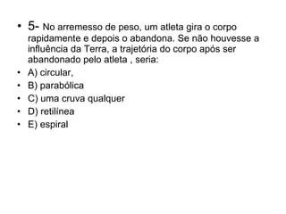 5-  No arremesso de peso, um atleta gira o corpo rapidamente e depois o abandona. Se não houvesse a influência da Terra, a trajetória do corpo após ser abandonado pelo atleta , seria: A) circular, B) parabólica C) uma cruva qualquer D) retilínea E) espiral 
