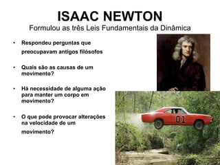 ISAAC NEWTON Formulou as três Leis Fundamentais da Dinâmica Respondeu perguntas que preocupavam antigos filósofos   Quais são as causas de um movimento?   Há necessidade de alguma ação para manter um corpo em movimento?   O que pode provocar alterações na velocidade de um movimento?   