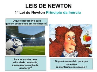 LEIS DE NEWTON 1° Lei de Newton  Princípio da Inércia   O que é necessário para que um corpo  se mantenha em repouso  ? Para se manter com  velocidade constante,  é necessária a ação de  uma força?   O que é necessário para que um corpo entre em movimento?   