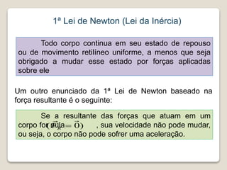 1ª Lei de Newton (Lei da Inércia)
Todo corpo continua em seu estado de repouso
ou de movimento retilíneo uniforme, a menos que seja
obrigado a mudar esse estado por forças aplicadas
sobre ele
Um outro enunciado da 1ª Lei de Newton baseado na
força resultante é o seguinte:
Se a resultante das forças que atuam em um
corpo for nula , sua velocidade não pode mudar,
ou seja, o corpo não pode sofrer uma aceleração.
)
0
(



R
F
 