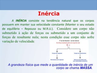CIÊNCIAS, 9º ANO
As Leis de Newton
Inércia
A INÉRCIA consiste na tendência natural que os corpos
possuem em manter sua velocidade constante (Manter o seu estado
de equilíbrio – Repouso ou M.R.U.). Considere um corpo não
submetido à ação de forças ou submetido a um conjunto de
forças de resultante nula; nesta condição esse corpo não sofre
variação de velocidade.
A grandeza física que mede a quantidade de inércia de um
corpo se chama MASSA.
 