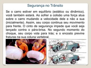 Segurança no Trânsito
Se o carro estiver em equilíbrio (estático ou dinâmico),
você também estará. Ao sofrer a colisão uma força atua
sobre o carro mudando a velocidade dele e não a sua
(inicialmente). Assim, seu corpo continua seu movimento
para frente. O cinto de segurança impede que você seja
lançado contra o pára-brisa. No segundo momento do
choque, seu corpo vota para trás; e o encosto previne
fraturas na sua coluna vertebral.
 