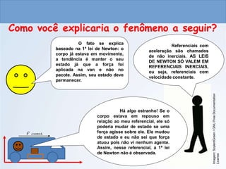 CIÊNCIAS, 9º ANO
As Leis de Newton
Como você explicaria o fenômeno a seguir?
Imagem:
SoylentGreen
/
GNU
Free
Documentation
License
Referenciais com
aceleração são chamados
de não inerciais. AS LEIS
DE NEWTON SÓ VALEM EM
REFERENCIAIS INERCIAIS,
ou seja, referenciais com
velocidade constante.
Há algo estranho! Se o
corpo estava em repouso em
relação ao meu referencial, ele só
poderia mudar de estado se uma
força agisse sobre ele. Ele mudou
de estado e eu não sei que força
atuou pois não vi nenhum agente.
Assim, nesse referencial, a 1ª lei
de Newton não é observada.
O fato se explica
baseado na 1ª lei de Newton: o
corpo já estava em movimento,
a tendência é manter o seu
estado já que a força foi
aplicada na van e não no
pacote. Assim, seu estado deve
permanecer.
.
const
V

 