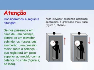 CIÊNCIAS, 9º ANO
As Leis de Newton
Consideremos a seguinte
situação.
Se nos pusermos em
cima de uma balança dentro
de um elevador subindo, os
nossos pés exercerão uma
pressão maior sobre a
balança – esta registrará um
peso superior ao medido com
a balança no chão (figura a,
ao lado). No entanto, o
mesmo aconteceria se, de
alguma forma, a gravidade
se tornasse mais forte num
elevador parado.
Num elevador descendo
acelerado, sentiremos a gravidade mais
fraca (figura b, abaixo).
Atenção
Imagem: Peregrine981 / GNU Free Documentation License.
 