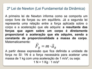 2ª Lei de Newton (Lei Fundamental da Dinâmica)
A primeira lei de Newton informa como se comporta um
corpo livre de forças ou em equilíbrio. Já a segunda lei
representa uma relação entre a força aplicada sobre o
corpo e a aceleração que ele adquire: a resultante das
forças que agem sobre um corpo é diretamente
proporcional a aceleração que ele adquire, sendo a
constante de proporcionalidade a massa do corpo.
Matematicamente:
A partir dessa expressão que fica definida a unidade de
força no SI: 1N é a força necessária para acelerar uma
massa de 1 kg com uma aceleração de 1 m/s², ou seja:
1 N = 1 Kg ∙ 1 m/s²
R
R a
m
F




 