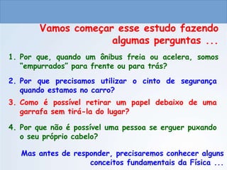 CIÊNCIAS, 9º ANO
As Leis de Newton
Vamos começar esse estudo fazendo
algumas perguntas ...
1. Por que, quando um ônibus freia ou acelera, somos
“empurrados” para frente ou para trás?
Mas antes de responder, precisaremos conhecer alguns
conceitos fundamentais da Física ...
2. Por que precisamos utilizar o cinto de segurança
quando estamos no carro?
3. Como é possível retirar um papel debaixo de uma
garrafa sem tirá-la do lugar?
4. Por que não é possível uma pessoa se erguer puxando
o seu próprio cabelo?
 