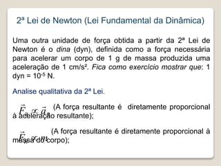 2ª Lei de Newton (Lei Fundamental da Dinâmica)
Uma outra unidade de força obtida a partir da 2ª Lei de
Newton é o dina (dyn), definida como a força necessária
para acelerar um corpo de 1 g de massa produzida uma
aceleração de 1 cm/s². Fica como exercício mostrar que: 1
dyn = 10-5 N.
Analise qualitativa da 2ª Lei.
(A força resultante é diretamente proporcional
à aceleração resultante);
(A força resultante é diretamente proporcional à
massa do corpo);
R
R a
F



m
FR 

 