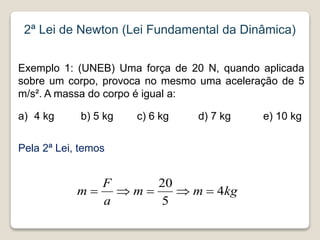 Exemplo 1: (UNEB) Uma força de 20 N, quando aplicada
sobre um corpo, provoca no mesmo uma aceleração de 5
m/s². A massa do corpo é igual a:
a) 4 kg b) 5 kg c) 6 kg d) 7 kg e) 10 kg
Pela 2ª Lei, temos
2ª Lei de Newton (Lei Fundamental da Dinâmica)
kg
m
m
a
F
m 4
5
20





 