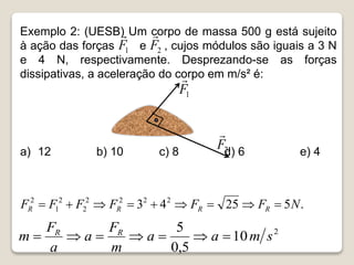 Exemplo 2: (UESB) Um corpo de massa 500 g está sujeito
à ação das forças e , cujos módulos são iguais a 3 N
e 4 N, respectivamente. Desprezando-se as forças
dissipativas, a aceleração do corpo em m/s² é:
a) 12 b) 10 c) 8 d) 6 e) 4
1
F

2
F

1
F

2
F

.
5
25
4
3 2
2
2
2
2
2
1
2
N
F
F
F
F
F
F R
R
R
R 








2
10
5
,
0
5
s
m
a
a
m
F
a
a
F
m R
R







 