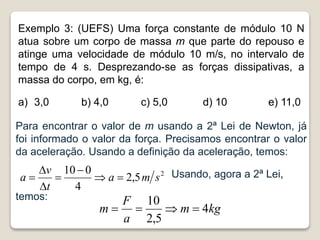 Exemplo 3: (UEFS) Uma força constante de módulo 10 N
atua sobre um corpo de massa m que parte do repouso e
atinge uma velocidade de módulo 10 m/s, no intervalo de
tempo de 4 s. Desprezando-se as forças dissipativas, a
massa do corpo, em kg, é:
a) 3,0 b) 4,0 c) 5,0 d) 10 e) 11,0
Para encontrar o valor de m usando a 2ª Lei de Newton, já
foi informado o valor da força. Precisamos encontrar o valor
da aceleração. Usando a definição da aceleração, temos:
Usando, agora a 2ª Lei,
temos:
2
5
,
2
4
0
10
s
m
a
t
v
a 






kg
m
a
F
m 4
5
,
2
10




 