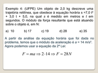 Exemplo 4: (UFPE) Um objeto de 2,0 kg descreve uma
trajetória retilínea, que obedece à equação horária s =7,0 t²
+ 3,0 t + 5,0, na qual s é medido em metros e t em
segundos. O módulo da força resultante que está atuando
sobre o objeto é, em N:
a) 10 b) 17 c) 19 d) 28 e) 35
A partir da análise da equação horária que foi dada no
problema, temos que o módulo da aceleração é a = 14 m/s².
Agora podemos usar a equação da 2ª Lei:
N
F
ma
F 28
14
2 




 