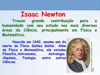 CIÊNCIAS, 9º ANO
As Leis de Newton
Trouxe grande contribuição para a
humanidade com seu estudo nas mais diversas
áreas da Ciência, principalmente em Física e
Matemática.
Isaac Newton
Nascido em 1642, mesmo ano da
morte do Físico Galileu Galilei. Além
de Física e Matemática, ele estudou
Filosofia,Astronomia, Astrologia,
Alquimia, Teologia, entre outras
Ciências.
Imagem:
Isaac
Newton
/
Jan
Arkesteijn
/
Domínio
Público
do Ensino Fundamental
 