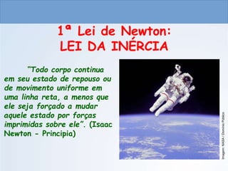 CIÊNCIAS, 9º ANO
As Leis de Newton
1ª Lei de Newton:
LEI DA INÉRCIA
“Todo corpo continua
em seu estado de repouso ou
de movimento uniforme em
uma linha reta, a menos que
ele seja forçado a mudar
aquele estado por forças
imprimidas sobre ele”. (Isaac
Newton - Principia)
Imagem:
NASA
/
Domínio
Público
 