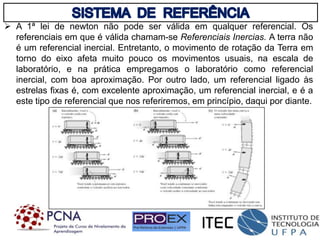  A 1ª lei de newton não pode ser válida em qualquer referencial. Os
referenciais em que é válida chamam-se Referenciais Inercias. A terra não
é um referencial inercial. Entretanto, o movimento de rotação da Terra em
torno do eixo afeta muito pouco os movimentos usuais, na escala de
laboratório, e na prática empregamos o laboratório como referencial
inercial, com boa aproximação. Por outro lado, um referencial ligado às
estrelas fixas é, com excelente aproximação, um referencial inercial, e é a
este tipo de referencial que nos referiremos, em princípio, daqui por diante.
 