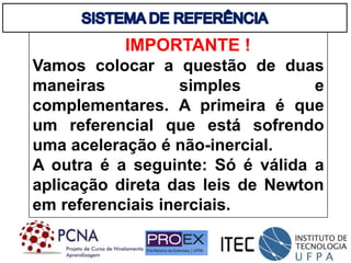 IMPORTANTE !
Vamos colocar a questão de duas
maneiras simples e
complementares. A primeira é que
um referencial que está sofrendo
uma aceleração é não-inercial.
A outra é a seguinte: Só é válida a
aplicação direta das leis de Newton
em referenciais inerciais.
 