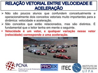  Não são poucos alunos que confundem conceitualmente e
operacionalmente dois conceitos vetoriais muito importantes para a
dinâmica: velocidade e aceleração.
 São conceitos que estão relacionados, mas são distintos. É
fundamental que o leitor tenha em mente o seguinte.
 Velocidade é um vetor, e qualquer variação nesse vetor
(velocidade) corresponde a uma aceleração.
 