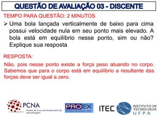 TEMPO PARA QUESTÃO: 2 MINUTOS
 Uma bola lançada verticalmente de baixo para cima
possui velocidade nula em seu ponto mais elevado. A
bola está em equilíbrio nesse ponto, sim ou não?
Explique sua resposta
Não, pois nesse ponto existe a força peso atuando no corpo.
Sabemos que para o corpo está em equilíbrio a resultante das
forças deve ser igual a zero.
RESPOSTA:
 