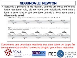  Segundo a primeira lei de Newton, quando um corpo sofre uma
força resultante nula, ele se move com velocidade constante e
igual a zero. Mas o que acontece quando a força resultante é
diferente de zero?
Concluímos que uma força resultante que atua sobre um corpo faz
com que o corpo acelere na mesma direção que a força resultante.
 