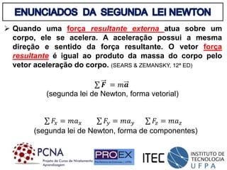  Quando uma força resultante externa atua sobre um
corpo, ele se acelera. A aceleração possui a mesma
direção e sentido da força resultante. O vetor força
resultante é igual ao produto da massa do corpo pelo
vetor aceleração do corpo. (SEARS & ZEMANSKY, 12ª ED)
𝑭 = 𝑚𝒂
(segunda lei de Newton, forma vetorial)
𝐹𝑥 = 𝑚𝑎𝑥 𝐹𝑦 = 𝑚𝑎𝑦 𝐹𝑧 = 𝑚𝑎𝑧
(segunda lei de Newton, forma de componentes)
 