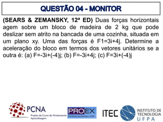 (SEARS & ZEMANSKY, 12ª ED) Duas forças horizontais
agem sobre um bloco de madeira de 2 kg que pode
deslizar sem atrito na bancada de uma cozinha, situada em
um plano xy. Uma das forças é F1=3i+4j. Determine a
aceleração do bloco em termos dos vetores unitários se a
outra é: (a) F=-3i+(-4)j; (b) F=-3i+4j; (c) F=3i+(-4)j
 