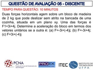 TEMPO PARA QUESTÃO: 10 MINUTOS
Duas forças horizontais agem sobre um bloco de madeira
de 2 kg que pode deslizar sem atrito na bancada de uma
cozinha, situada em um plano xy. Uma das forças é
F1=3i+4j. Determine a aceleração do bloco em termos dos
vetores unitários se a outra é: (a) F=-3i+(-4)j; (b) F=-3i+4j;
(c) F=3i+(-4)j
 