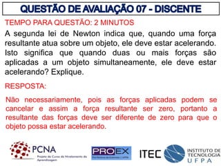 TEMPO PARA QUESTÃO: 2 MINUTOS
A segunda lei de Newton indica que, quando uma força
resultante atua sobre um objeto, ele deve estar acelerando.
Isto significa que quando duas ou mais forças são
aplicadas a um objeto simultaneamente, ele deve estar
acelerando? Explique.
Não necessariamente, pois as forças aplicadas podem se
cancelar e assim a força resultante ser zero, portanto a
resultante das forças deve ser diferente de zero para que o
objeto possa estar acelerando.
RESPOSTA:
 