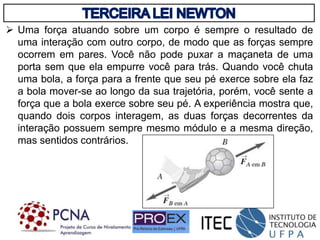  Uma força atuando sobre um corpo é sempre o resultado de
uma interação com outro corpo, de modo que as forças sempre
ocorrem em pares. Você não pode puxar a maçaneta de uma
porta sem que ela empurre você para trás. Quando você chuta
uma bola, a força para a frente que seu pé exerce sobre ela faz
a bola mover-se ao longo da sua trajetória, porém, você sente a
força que a bola exerce sobre seu pé. A experiência mostra que,
quando dois corpos interagem, as duas forças decorrentes da
interação possuem sempre mesmo módulo e a mesma direção,
mas sentidos contrários.
 