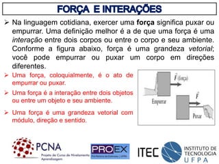  Na linguagem cotidiana, exercer uma força significa puxar ou
empurrar. Uma definição melhor é a de que uma força é uma
interação entre dois corpos ou entre o corpo e seu ambiente.
Conforme a figura abaixo, força é uma grandeza vetorial;
você pode empurrar ou puxar um corpo em direções
diferentes.
 Uma força, coloquialmente, é o ato de
empurrar ou puxar.
 Uma força é a interação entre dois objetos
ou entre um objeto e seu ambiente.
 Uma força é uma grandeza vetorial com
módulo, direção e sentido.
 