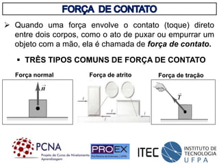 Quando uma força envolve o contato (toque) direto
entre dois corpos, como o ato de puxar ou empurrar um
objeto com a mão, ela é chamada de força de contato.
 TRÊS TIPOS COMUNS DE FORÇA DE CONTATO
Força normal Força de atrito Força de tração
 