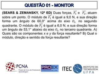 (SEARS & ZEMANSKY, 12ª ED) Duas forças, 𝐹1 e 𝐹2, atuam
sobre um ponto. O módulo de 𝐹1 é igual a 9,0 N, e sua direção
forma um ângulo de 60,0° acima do eixo 𝑂𝑥 no segundo
quadrante. O módulo de 𝐹2 é igual a 6,0 N, e sua direção forma
um ângulo de 53,1° abaixo do eixo 𝑂𝑥 no terceiro quadrante. A)
Quais são os componentes x e y da força resultante? B) Qual o
módulo, direção e sentido da força resultante?
 