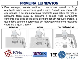  Para começar, vamos verificar o que ocorre quando a força
resultante sobre um corpo é igual a zero. Quando um corpo está
em repouso, e se nenhuma força resultante atua sobre ele (isto é,
nenhuma força puxa ou empurra o corpo), você certamente
concorda que esse corpo deve permanecer em repouso. Porém, o
que ocorre quando o corpo está em movimento e a força resultante
sobre ele é igual a zero?
MADEIRA GELO COLCHÃO DE AR
 