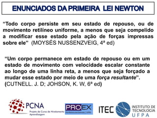 “Todo corpo persiste em seu estado de repouso, ou de
movimento retilíneo uniforme, a menos que seja compelido
a modificar esse estado pela ação de forças impressas
sobre ele” (MOYSÉS NUSSENZVEIG, 4ª ed)
“Um corpo permanece em estado de repouso ou em um
estado de movimento com velocidade escalar constante
ao longo de uma linha reta, a menos que seja forçado a
mudar esse estado por meio de uma força resultante”.
(CUTNELL. J. D; JOHSON, K. W, 6ª ed)
 