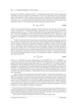 56   ---   2 / MECANICA NEWTONIANA – PART´
                  ˆ                            ´
                                         ICULA UNICA



Geralmente ´ suﬁciente considerar que Fr (v) ´ simplesmente proporcional a alguma potˆncia da
             e                                  e                                        e
velocidade. Em geral, as for¸as de retardamento reais s˜o mais complicadas, mas a aproxima¸˜o
                               c                        a                                    ca
pela lei das potˆncias ´ util em muitas ocasi˜es na qual a velocidade n˜o tem grandes varia¸˜es.
                e       e ´                   o                        a                    co
Neste caso, se Fr ∝ v n , ent˜o a equa¸˜o de movimento pode geralmente ser integrada diretamente
                             a        ca
ao passo que, se a real dependˆncia da velocidade for usada, provavelmente ser´ necess´rio uma
                                 e                                              a       a
integra¸˜o num´rica. Com a aproxima¸˜o da lei da potˆncia, podemos escrever
       ca       e                       ca             e

                                                                  v
                                              F = mg − mkv n                                               (2.20)
                                                                  v

onde k ´ uma constante positiva que especiﬁca o poder da for¸a de retardamento e v/v ´ um vetor
         e                                                       c                           e
unit´rio na dire¸˜o de v. Experimentalmente, encontramos que, para um objeto relativamente
     a             ca
pequeno movendo-se no ar, n ∼ 1 para velocidades menores que aproximadamente 24 m/s (∼ 80
                                  =
ft/s). Para altas velocidades mas com valores abaixo da velocidade do som (∼ 330 m/s ou 1.100
ft/s), a for¸a de retardamento ´ aproximadamente proporcional ao quadrado da velocidade.∗ Para
            c                      e
simpliﬁcar, a dependˆncia de v 2 quase sempre ´ usada para velocidades acima da velocidade do
                        e                            e
som.
       O efeito da resistˆncia do ar ´ importante, por exemplo, para um jogo de ping-pong, uma bola
                          e           e
leve movendo-se velozmente desvia sua trajet´ria e, para um proj´til de morteiro lan¸ado contra um
                                                o                    e                   c
inimigo. Extensa tabelas foram constru´     ıdas para proj´teis bal´
                                                           e       ısticos militares de diferentes tipos
com a velocidade em fun¸˜o do tempo de vˆo. Existem v´rias for¸as atuando sobre um proj´til
                             ca                 o              a         c                           e
em vˆo. A resistˆncia do ar ´ chamada de for¸a de arraste W e ´ oposta a velocidade do proj´til,
      o            e            e                 c                   e                             e
como mostra a Figura 2-3a. A velocidade v n˜o ´ normalmente paralela ao eixo de simetria do
                                                    a e
proj´til. O componente da for¸a atuando perpendicularmente a for¸a de arraste ´ conhecida, como
     e                            c                                     c            e
for¸a de ascens˜o La . Deve haver tamb´m outras for¸as devido a rota¸˜o e oscila¸˜o do proj´til, e
   c             a                         e             c                 ca          ca         e
um c´lculo da trajet´ria bal´
      a                 o       ıstica do projeto ´ extremamente complexo. A express˜o de Prandtl
                                                  e                                        a
para resistˆncia do ar†´
            e              e
                                                    1
                                             W = cW ρAv 2                                        (2.21)
                                                    2
onde cW ´ o coeﬁciente de arraste adimensional, ρ ´ a densidade do ar, v ´ a velocidade e A
           e                                           e                        e
´ a ´rea da sec¸˜o reta do objeto (proj´til) medida perpendicularmente com a velocidade. Nas
e a             ca                       e
Figuras 2-3b, plotamos alguns valores t´ıpicos para cW , e nas Figuras 2-3c e d podemos calcular a
resistˆncia W usada na Equa¸˜o 2.21 para um proj´til de diˆmetro 10 cm e usando os valores de cW
      e                      ca                    e        a
apresentados. A resistˆncia do ar aumenta drasticamente pr´ximo ` velocidade do som (n´mero de
                      e                                      o     a                      u
Mach M = velocidade/velocidade do som). Abaixo das velocidades de aproximadamente 400 m/s
´ evidente que uma equa¸˜o de pelo menos segundo grau ´ necess´ria para descrever a for¸a de
e                         ca                                 e       a                        c
resistˆncia. Para altas velocidades, o retardamento da for¸a varia aproximadamente linearmente
      e                                                     c
com a velocidade.
      V´rios exemplos de movimento de uma part´
        a                                          ıcula sujeita a v´rias for¸as s˜o descritas a se-
                                                                    a        c    a
guir. Esses exemplos s˜o particularmente bons para a inicia¸˜o a c´lculos computacionais usando
                       a                                      ca    a
alguns dos programas comerciais de matem´tica simb´lica, de planilhas ou para os estudantes es-
                                            a          o
creverem seus pr´prios programas. Os resultados computacionais, especialmente os gr´ﬁcos podem
                 o                                                                    a
muitas vezes ser comparados com os resultados anal´  ıticos apresentamos aqui. Algumas das Figu-
ras mostradas nesta se¸˜o foram produzidas usando c´lculos computacionais, e v´rios problemas
                       ca                               a                           a
propostos no ﬁnal do cap´ ıtulo s˜o propostos para os estudantes iniciarem experiˆncias no uso do
                                 a                                                 e
computador, se assim desejar o professor ou estudante.

    ∗ O movimento de uma part´  ıcula num meio na qual h´ uma for¸a resistente proporcional a velocidade ou com o
                                                        a         c
quadrado da velocidade (ou uma combina¸˜o linear das duas) foi estudado por Newton em seu Principia (1687). A
                                          ca
extens˜o para alguma potˆncia da velocidade foi feito por Joham Bernoulli em 1711. O termo lei da resistˆncia de
       a                   e                                                                                e
Stokes ´ algumas vezes aplicada para uma for¸a resistente proporcional a velocidade; a lei da resistˆncia de Newton
        e                                     c                                                     e
´ uma for¸a de retardamento proporcional ao quadrado da velocidade.
e         c
    † Veja o artigo de E. Melchior e H. Reuschel no “Handbook on Weaponry” (Rh82, p.137)



Projeto AIUTA – Mecˆnica Cl´ssica I
                   a       a                                                                         (UNIFRA–2004)
 